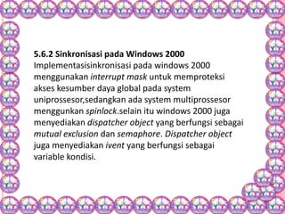 5.6.2 Sinkronisasi pada Windows 2000
Implementasisinkronisasi pada windows 2000
menggunakan interrupt mask untuk memproteksi
akses kesumber daya global pada system
uniprossesor,sedangkan ada system multiprossesor
menggunkan spinlock.selain itu windows 2000 juga
menyediakan dispatcher object yang berfungsi sebagai
mutual exclusion dan semaphore. Dispatcher object
juga menyediakan ivent yang berfungsi sebagai
variable kondisi.
 