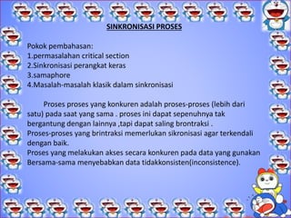 STRUKTUR SISTEM OPERASI.
 C. Kesulitan-kesulitan yang ditimbulkan konkurensi
Masalah yang dihadapi proses-proses kongkurensi pada multiprogramming dan
multiprocessing serupa, yaitu: kecepatan eksekusi proses-proses di sistem tidak dapat
diprediksi. Beberapa kemungkinan yang terjadi tidak dapat diprediksi seperti:
1. Kecepatan proses pada sistem tergantung pada beberapa hal, antara lain:
a) Aktivitas proses-proses lain
b) Cara sistem operasi menangani interupsi
c) Kebijaksanaan penjadwalan yang dilakukan oleh sistem
 operasi.
 2. Beberapa kesulitan yang dapat muncul, di antaranya adalah:
a) Pemakaian bersama sumber daya global.
Jika dua proses menggunakan variabel global yang sama, serta keduanya membaca dan
menulis variabel itu maka urutan terjadinya pembacaan dan penulisan terhadap variabel itu
menjadi kritis.
b) Pengelolaan alokasi sumber daya agar optimal
Jika proses A meminta suatu kanal masukan/keluaran tertentu dan dapat terjadi kemudian
proses A di suspend sebelum menggunakan kanal itu. Jika sistem operasi mengunci kanal
tersebut dan orang lain tidak dapat menggunakannya, maka akan terjadi inefisiensi.
 C. Kesulitan-kesulitan yang ditimbulkan onkurensi
Masalah yang dihadapi proses-proses kongkurensi pada multiprogramming dan
multiprocessing serupa, yaitu: kecepatan eksekusi proses-proses di sistem tidak
dapat diprediksi. Beberapa kemungkinan yang terjadi tidak dapat diprediksi seperti:
1. Kecepatan proses pada sistem tergantung pada beberapa hal, antara lain:
a) Aktivitas proses-proses lain
b) Cara sistem operasi menangani interupsi
c) Kebijaksanaan penjadwalan yang dilakukan oleh sistem
 operasi.
 2. Beberapa kesulitan yang dapat muncul, di antaranya adalah:
a) Pemakaian bersama sumber daya global.
Jika dua proses menggunakan variabel global yang sama, serta keduanya membaca
dan menulis variabel itu maka urutan terjadinya pembacaan dan penulisan terhadap
variabel itu menjadi kritis.
b) Pengelolaan alokasi sumber daya agar optimal
Jika proses A meminta suatu kanal masukan/keluaran tertentu dan dapat terjadi
kemudian proses A di suspend sebelum menggunakan kanal itu. Jika sistem operasi
mengunci kanal tersebut dan orang lain tidak dapat menggunakannya, maka akan
terjadi inefisiensi.
SINKRONISASI PROSES
Pokok pembahasan:
1.permasalahan critical section
2.Sinkronisasi perangkat keras
3.samaphore
4.Masalah-masalah klasik dalam sinkronisasi
Proses proses yang konkuren adalah proses-proses (lebih dari
satu) pada saat yang sama . proses ini dapat sepenuhnya tak
bergantung dengan lainnya ,tapi dapat saling brontraksi .
Proses-proses yang brintraksi memerlukan sikronisasi agar terkendali
dengan baik.
Proses yang melakukan akses secara konkuren pada data yang gunakan
Bersama-sama menyebabkan data tidakkonsisten(inconsistence).
 