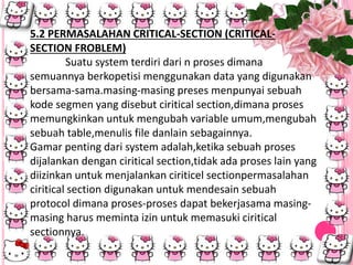 5.2 PERMASALAHAN CRITICAL-SECTION (CRITICAL-
SECTION FROBLEM)
Suatu system terdiri dari n proses dimana
semuannya berkopetisi menggunakan data yang digunakan
bersama-sama.masing-masing preses menpunyai sebuah
kode segmen yang disebut ciritical section,dimana proses
memungkinkan untuk mengubah variable umum,mengubah
sebuah table,menulis file danlain sebagainnya.
Gamar penting dari system adalah,ketika sebuah proses
dijalankan dengan ciritical section,tidak ada proses lain yang
diizinkan untuk menjalankan ciriticel sectionpermasalahan
ciritical section digunakan untuk mendesain sebuah
protocol dimana proses-proses dapat bekerjasama masing-
masing harus meminta izin untuk memasuki ciritical
sectionnya.
 