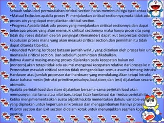 STRUKTUR SISTEM OPERASI.
 C. Kesulitan-kesulitan yang ditimbulkan konkurensi
Masalah yang dihadapi proses-proses kongkurensi pada multiprogramming dan
multiprocessing serupa, yaitu: kecepatan eksekusi proses-proses di sistem tidak dapat
diprediksi. Beberapa kemungkinan yang terjadi tidak dapat diprediksi seperti:
1. Kecepatan proses pada sistem tergantung pada beberapa hal, antara lain:
a) Aktivitas proses-proses lain
b) Cara sistem operasi menangani interupsi
c) Kebijaksanaan penjadwalan yang dilakukan oleh sistem
 operasi.
 2. Beberapa kesulitan yang dapat muncul, di antaranya adalah:
a) Pemakaian bersama sumber daya global.
Jika dua proses menggunakan variabel global yang sama, serta keduanya membaca dan
menulis variabel itu maka urutan terjadinya pembacaan dan penulisan terhadap variabel itu
menjadi kritis.
b) Pengelolaan alokasi sumber daya agar optimal
Jika proses A meminta suatu kanal masukan/keluaran tertentu dan dapat terjadi kemudian
proses A di suspend sebelum menggunakan kanal itu. Jika sistem operasi mengunci kanal
tersebut dan orang lain tidak dapat menggunakannya, maka akan terjadi inefisiensi.
 C. Kesulitan-kesulitan yang ditimbulkan onkurensi
Masalah yang dihadapi proses-proses kongkurensi pada multiprogramming dan
multiprocessing serupa, yaitu: kecepatan eksekusi proses-proses di sistem tidak
dapat diprediksi. Beberapa kemungkinan yang terjadi tidak dapat diprediksi seperti:
1. Kecepatan proses pada sistem tergantung pada beberapa hal, antara lain:
a) Aktivitas proses-proses lain
b) Cara sistem operasi menangani interupsi
c) Kebijaksanaan penjadwalan yang dilakukan oleh sistem
 operasi.
 2. Beberapa kesulitan yang dapat muncul, di antaranya adalah:
a) Pemakaian bersama sumber daya global.
Jika dua proses menggunakan variabel global yang sama, serta keduanya membaca
dan menulis variabel itu maka urutan terjadinya pembacaan dan penulisan terhadap
variabel itu menjadi kritis.
b) Pengelolaan alokasi sumber daya agar optimal
Jika proses A meminta suatu kanal masukan/keluaran tertentu dan dapat terjadi
kemudian proses A di suspend sebelum menggunakan kanal itu. Jika sistem operasi
mengunci kanal tersebut dan orang lain tidak dapat menggunakannya, maka akan
terjadi inefisiensi.
Sebuah solusi dari permasalahan ciritical section harus memenuhi tiga syrat antaa lain:
•Matual Exclusion.apabila proses P! menjalankan ciritical sectionnya,maka tidak ada
proses ain yang dapat menjalankan ciritical section.
•Progress.Apabila tidak ada proses yang menjalankan ciritical sectionnya dan dapat
beberapa proses yang akan memsuki ciritical sectionnya maka hanya prose situ yang
tidak dip roses didalam daerah pengingat (Remainder) dapat ikut berprestasi didalam
keputusan proses mana yang akan measuki ciritical section.dan pemilihan itu tidak
dapat ditunda tiba-tiba.
•Bounded Waiting.Terdapat batasan jumlah waktu yang diizinkan oleh proses lain untuk
memasuki ciritical section. Dan sebelum permintaan dikabulkan.
Bahwa Asumsi masing-masing proses dijalankan pada kecepatan bukan nol
(nonzero).akan tetapi tidak ada asumsi mengenai kecepatan relative dari proses ke n
Pemecahan masalah ciritical section tidak mengandalkan semua asumsi tentang intruksi
Hardware atau jumlah processor dari hardware yang mendukung.Akan tetapi intruksi
dasar bahasa mesin (intruksi primitive,misalnya,load,store,dan test) dijalankan secara
otomatis.
Apabila perintah load dan store dijalankan bersama-sama perintah load akan
mempunyai nilai lama atau nilai baru,tetapi tidak kombinasi dari kedua perintah itu.
Ketika mengimlementasikan suatu algoritma,kita menentukan dahulu variable-variabel
yang diginakan untuk keperluan sinkronisasi dan menggambarkan hannya proses
P!.Entri section dan Exit section didalam kotak untuk menunjukkan segmen kode yang
penting.
 