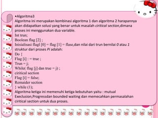 •Algoritma3
Algoritma ini merupakan kombinasi algoritma 1 dan algoritma 2 harapannya
akan didapatkan solusi yang benar untuk masalah ciritical section,dimana
proses ini menggunakan dua variable.
Int trun;
Boolean flag [2] ;
Inisialisasi flagl [0] = flag [1] = flase,dan nilai dari trun bernilai 0 atau 1
struktur dari proses Pi adalah:
Do {
Flag [i] : = true ;
Trun = j;
While( flag [j] dan true = j) ;
ciritical section
Flag [i] = false;
Remaider section
} while (1);
Algoritma ketiga ini memenuhi ketiga kebutuhan yaitu : mutual
Execlusion,Progressdan bounded waiting dan memecahkan permasalahan
ciritical section untuk dua proses.
 