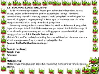 5.3 PERANGKAT KERAS SINKRONISASI
Pada system multiprosessor , Proses-proses bersifat independen .intruksi
disuatu proses tidak memenuhi pemroses-pemroses lainnya . Pemroses-
pemrosesyang memekai memory bersama maka pengaksesan terhadap suatu
memori dijaga pada tingkat perangkat keras agar tidak memproses lain tidak
mengakses suatu lokasi yang sama disaat yang sama.
Perancang perangkat keras menyediakan intruksi-intruksi otomok yang tidak
dapat di intrupsi. Intruksi ini dilaksanakan sampai selesai. Intuksi ini biasanya di
laksanakan dengan cara mengunci bus sehingga pemrosesan lain tidak dapat
menggunakan bus 5.3.1 Metode Test and Set
Metode Test and Set melakukan lesting dan memodifikasikan isi memory secara
atomic menggunakan fungsi tes and set sebagai berikut.
Boolean TestAndSet(Boolean dan target)
{
Boolean rv = target;
Target= true;
Return rv;
}
Metode Swap
Metode swap menggunakan prosedur swap untuk menukar dua variable secara
otomic .
 