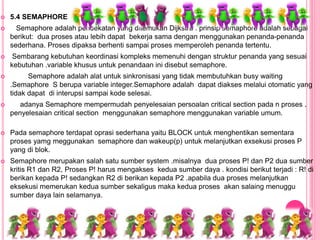  5.4 SEMAPHORE
 Semaphore adalah pendekatan yang ditemukan Dijkstra . prinsip semaphore adalah sebagai
berikut: dua proses atau lebih dapat bekerja sama dengan menggunakan penanda-penanda
sederhana. Proses dipaksa berhenti sampai proses memperoleh penanda tertentu.
 Sembarang kebutuhan keordinasi kompleks memenuhi dengan struktur penanda yang sesuai
kebutuhan .variable khusus untuk penandaan ini disebut semaphore.
 Semaphore adalah alat untuk sinkronisasi yang tidak membutuhkan busy waiting
.Semaphore S berupa variable integer.Semaphore adalah dapat diakses melalui otomatic yang
tidak dapat di interupsi sampai kode selesai.
 adanya Semaphore mempermudah penyelesaian persoalan critical section pada n proses .
penyelesaian critical section menggunakan semaphore menggunakan variable umum.
 Pada semaphore terdapat oprasi sederhana yaitu BLOCK untuk menghentikan sementara
proses yamg meggunakan semaphore dan wakeup(p) untuk melanjutkan exsekusi proses P
yang di blok.
 Semaphore merupakan salah satu sumber system .misalnya dua proses P! dan P2 dua sumber
kritis R1 dan R2, Proses P! harus mengakses kedua sumber daya . kondisi berikut terjadi : R! di
berikan kepada P! sedangkan R2 di berikan kepada P2 .apabila dua proses melanjutkan
eksekusi memerukan kedua sumber sekaligus maka kedua proses akan salaing menuggu
sumber daya lain selamanya.
 