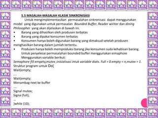 5.5 MASALAH-MASALAH KLASIK SINKRONISASI
Untuk mengimplementasikan permasalahan sinkronisasi dapat menggunakan
model yang digunakan untuk permasalan Bounded Buffer, Reader wiriter dan dining
Philosopher yang akan dijelaskan di bawah ini.
• Barang yang dihasilkan oleh produsen terbatas
• Barang yang dipakai konsumen terbatas
• Konsumen hanya boleh digunakan barang yang dimaksud setelah produsen
menghasilkan barang dalam jumlah tertentu.
• Produsen hanya boleh memproduksi barang jika konsumen suda kehabisan barang.
Untuk penyelesai permasalahan bounded buffer menggunakan eimaphore
Menggunakan variable berikut:
Semaphore fill.empety,mutex ;inisialisasi intuk variable diats. Full = 0.empty = n,mutex = 1.
Struktur program untuk Do{
Wait(empty;
….
Wait(empty;
Menambag next ke buffer
….
Signal mutex;
Signa (full);
…
}while (10);
 
