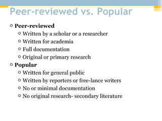 Peer-reviewed vs. Popular Peer-reviewed Written by a scholar or a researcher Written for academia Full documentation Original or primary research Popular Written for general public Written by reporters or free-lance writers No or minimal documentation No original research- secondary literature 