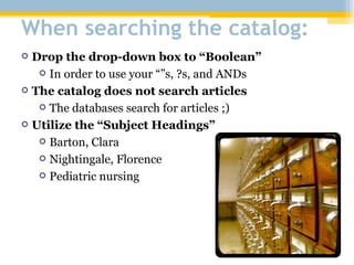 When searching the catalog: Drop the drop-down box to “Boolean” In order to use your “”s, ?s, and ANDs The catalog does not search articles The databases search for articles ;) Utilize the “Subject Headings” Barton, Clara Nightingale, Florence Pediatric nursing 