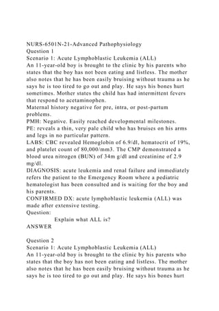 NURS-6501N-21-Advanced Pathophysiology
Question 1
Scenario 1: Acute Lymphoblastic Leukemia (ALL)
An 11-year-old boy is brought to the clinic by his parents who
states that the boy has not been eating and listless. The mother
also notes that he has been easily bruising without trauma as he
says he is too tired to go out and play. He says his bones hurt
sometimes. Mother states the child has had intermittent fevers
that respond to acetaminophen.
Maternal history negative for pre, intra, or post-partum
problems.
PMH: Negative. Easily reached developmental milestones.
PE: reveals a thin, very pale child who has bruises on his arms
and legs in no particular pattern.
LABS: CBC revealed Hemoglobin of 6.9/dl, hematocrit of 19%,
and platelet count of 80,000/mm3. The CMP demonstrated a
blood urea nitrogen (BUN) of 34m g/dl and creatinine of 2.9
mg/dl.
DIAGNOSIS: acute leukemia and renal failure and immediately
refers the patient to the Emergency Room where a pediatric
hematologist has been consulted and is waiting for the boy and
his parents.
CONFIRMED DX: acute lymphoblastic leukemia (ALL) was
made after extensive testing.
Question:
Explain what ALL is?
ANSWER
Question 2
Scenario 1: Acute Lymphoblastic Leukemia (ALL)
An 11-year-old boy is brought to the clinic by his parents who
states that the boy has not been eating and listless. The mother
also notes that he has been easily bruising without trauma as he
says he is too tired to go out and play. He says his bones hurt
 