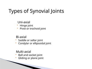 Types of Synovial Joints
• Uni-axial
• Hinge joint
• Pivot or trochoid joint
• Bi-axial
• Saddle or sellar joint
• Condylar or ellipsoidal joint
• Multi-axial
• Ball and socket joint
• Gliding or plane joint
 