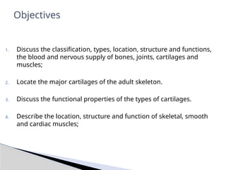 1. Discuss the classification, types, location, structure and functions,
the blood and nervous supply of bones, joints, cartilages and
muscles;
2. Locate the major cartilages of the adult skeleton.
3. Discuss the functional properties of the types of cartilages.
4. Describe the location, structure and function of skeletal, smooth
and cardiac muscles;
Objectives
 