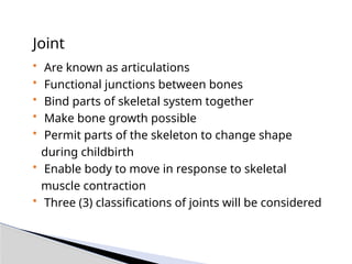 Joint
• Are known as articulations
• Functional junctions between bones
• Bind parts of skeletal system together
• Make bone growth possible
• Permit parts of the skeleton to change shape
during childbirth
• Enable body to move in response to skeletal
muscle contraction
• Three (3) classifications of joints will be considered
 