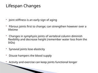 Lifespan Changes
• Joint stiffness is an early sign of aging
• Fibrous joints first to change; can strengthen however over a
lifetime
• Changes in symphysis joints of vertebral column diminish
flexibility and decrease height (remember water loss from the
IVDs)
• Synovial joints lose elasticity
• Disuse hampers the blood supply
• Activity and exercise can keep joints functional longer
 