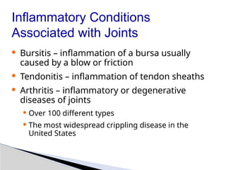 Inflammatory Conditions
Associated with Joints
· Bursitis – inflammation of a bursa usually
caused by a blow or friction
· Tendonitis – inflammation of tendon sheaths
· Arthritis – inflammatory or degenerative
diseases of joints
· Over 100 different types
· The most widespread crippling disease in the
United States
 
