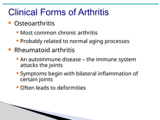 Clinical Forms of Arthritis
· Osteoarthritis
· Most common chronic arthritis
· Probably related to normal aging processes
· Rheumatoid arthritis
· An autoimmune disease – the immune system
attacks the joints
· Symptoms begin with bilateral inflammation of
certain joints
· Often leads to deformities
 