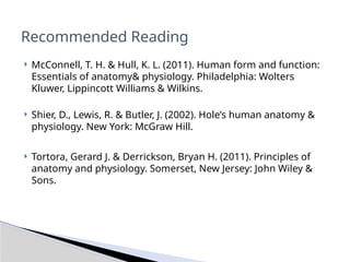  McConnell, T. H. & Hull, K. L. (2011). Human form and function:
Essentials of anatomy& physiology. Philadelphia: Wolters
Kluwer, Lippincott Williams & Wilkins.
 Shier, D., Lewis, R. & Butler, J. (2002). Hole’s human anatomy &
physiology. New York: McGraw Hill.
 Tortora, Gerard J. & Derrickson, Bryan H. (2011). Principles of
anatomy and physiology. Somerset, New Jersey: John Wiley &
Sons.
Recommended Reading
 