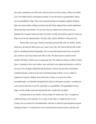 two years, sometimes out of the state, and one time out of the country. When my mother
was 9, her father died in a helicopter accident. It was then that my grandmother, Mazie,
met my grandfather, Popo. They were married and had one daughter together, Barbara.
Since my mom and her siblings lost their real dad, Popo adopted them and brought them
all into his big Czech family. I’m not sure why my mother never told me she was
adopted, but I’m glad I found out later in my life. It really showed how great of a man my
Popo was to be the adopted-father. He had a duty, and he fulfilled it with great ease.
Almost three years ago, I had an extremely personal talk with my mother, mostly
about how she and my father grew up. I wasn’t sure why, but I knew that the talk would
lead to something detailed and graphic. We covered information about how my parents
met, and how much they hated each other at first. We discussed sex and how their
families told them, which was at a young age also. We ended up sitting at a table for three
hours. Listening to how your mother, aunt, and uncle were raped and abused as a child is
not easy. It is a feeling of disbelief and frustration to know the man that created these
wonderful people would ever do such a horrifying thing to them. To me, a father is
supposed to keep his children away from hurt or abuse, as well as love them
unconditionally. I am thankful though that he died in a helicopter accident; I would never
want a person like that in my life, especially as a grandfather. The grandfather I knew,
Popo, was the kindest and most big-hearted man; exactly like my father.
Looking back on my family’s history helps me realize how they’ve taught me,
without having to say it directly. In so many words, they’ve taught me how to be a
woman, how to accept love unconditionally, and how to stand my ground against anyone
causing me harm. I’ve learned how to be a better person by their actions, and that will
 