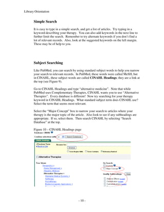 Library Orientation


       Simple Search
       It is easy to type in a simple search, and get a list of articles. Try typing in a
       keyword describing your therapy. You can also add keywords in the next line to
       further limit the search. Remember to try alternate keywords if you don’t find a
       lot of relevant records. Also, look at the suggested keywords on the left margin.
       These may be of help to you.




       Subject Searching
       Like PubMed, you can search by using standard subject words to help you narrow
       your search to relevant records. In PubMed, these words were called MeSH, but
       in CINAHL, these subject words are called CINAHL Headings; they are a link at
       the top (see Figure 9).

       Go to CINAHL Headings and type “alternative medicine”. Note that while
       PubMed uses Complementary Therapies, CINAHL wants you to use “Alternative
       Therapies”. Every database is different! Now try searching for your therapy
       keyword in CINAHL Headings. What standard subject term does CINAHL use?
       Select the term that seems most relevant.

       Select the “Major Concept” box to narrow your search to articles where your
       therapy is the major topic of the article. Also look to see if any subheadings are
       appropriate. If so, select them. Then search CINAHL by selecting “Search
       Database” at the top.

       Figure 10 – CINAHL Headings page




                                          - 10 -
 