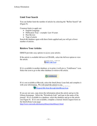 Library Orientation




       Limit Your Search
       You can further limit the number of articles by selecting the “Refine Search” tab
       (Figure 9).

       Common limits to apply are:
              English Language
              Publication Year – example: Last 10 years
              Peer Review
              Type of article
       Search the database again with these limits applied and you will get a fewer
       number of articles.


       Retrieve Your Articles
       EBSCO provides easy options to access your articles.

       If the article is available full-text in CINAHL, select the full text option to view
       the article.



       If it is available in another database, or in print, it will give a “LinkSource” icon.
       Select the icon to go to the other database to retrieve the article.




       If it is not available at Messiah, select the InterLibrary Loan link and complete it
       with your information. We will email the article to you.



       If you are not sure, copy down the information about the article and go to the
       Library homepage. Select the “Periodicals Link” and type in the name of the
       journal. If it is available in a database, select the database and go to the article
       (see Figure 8). If it is not available, complete a Journal Article request form on
       the InterLibrary Loan page:
       http://www.messiah.edu/murraylibrary/interlibrary2.html




                                            - 11 -
 