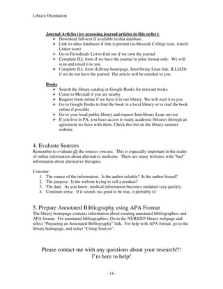 Library Orientation



       Journal Articles (try accessing journal articles in this order):
             Download full-text if available in that database.
             Link to other databases if link is present (ie-Messiah College icon, Article
             Linker icon)
             Go to Periodicals List to find out if we own the journal
             Complete ILL form if we have the journal in print format only. We will
             scan and email it to you
             Complete ILL form (Library homepage, Interlibrary Loan link, ILLIAD)
             if we do not have the journal. The article will be emailed to you

       Books
               Search the library catalog or Google Books for relevant books
               Come to Messiah if you are nearby
               Request book online if we have it in our library. We will mail it to you
               Go to Google Books to find the book in a local library or to read the book
               online if possible
               Go to your local public library and request Interlibrary Loan service
               If you live in PA, you have access to many academic libraries through an
               agreement we have with them. Check this list on the library summer
               website.


4. Evaluate Sources
Remember to evaluate all the sources you use. This is especially important in the realm
of online information about alternative medicine. There are many websites with “bad”
information about alternative therapies.

Consider:
   1. The source of the information. Is the author reliable? Is the author biased?
   2. The purpose. Is the website trying to sell a product?
   3. The date. As you know, medical information becomes outdated very quickly.
   4. Common sense. If it sounds too good to be true, it probably is!


5. Prepare Annotated Bibliography using APA Format
The library homepage contains information about creating annotated bibliographies and
APA format. For annotated bibliographies, Go to the NURS203 library webpage and
select “Preparing an Annotated Bibliography” link. For help with APA format, go to the
library homepage, and select “Citing Sources”.



    Please contact me with any questions about your research!!!
                         I’m here to help!

                                          - 14 -
 