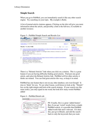 Library Orientation


       Simple Search
       When you go to PubMed, you can immediately search it like any other search
       engine. Try searching on your topic. My example is Reiki.

       A list of journal article citations appears. Clicking on the title will give you more
       information about the article, and possibly a link to the full-text, if available in
       another resource.


       Figure 3 – PubMed Simple Search and Results List




       There is a “Related Articles” link when you click on a citation. This is a great
       feature if you are having difficulty finding good articles. Find just one good
       article, and select the Related Articles link. PubMed will list other articles it
       thinks are related. You can find great articles this way, so keep it in mind.

       PubMed has one feature that is not on any other database, not even Google! It
       tries to ‘think’ for you. To see what I mean, scroll down to look at the “Details”
       box on the right margin and look at the search strategy. If your search was like
       mine (reiki), you only typed in one word, but look how many words PubMed
       added

       Figure 4 – PubMed Details tab


                                            PS: Usually, this is a great ‘added feature’.
                                            But, if you get ‘weird’ results from a simple
                                            PubMed search, it is possible that PubMed
                                            added words that aren’t relevant. If it does
                                            this, just go to Details, and edit the search
                                            back to only the keywords that you want.


                                            -4-
 