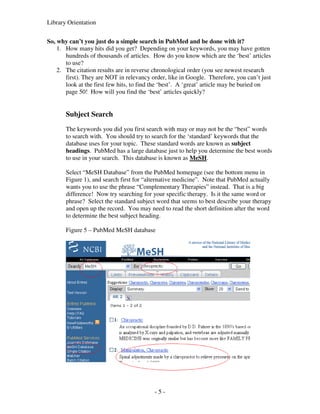 Library Orientation


So, why can’t you just do a simple search in PubMed and be done with it?
    1. How many hits did you get? Depending on your keywords, you may have gotten
       hundreds of thousands of articles. How do you know which are the ‘best’ articles
       to use?
    2. The citation results are in reverse chronological order (you see newest research
       first). They are NOT in relevancy order, like in Google. Therefore, you can’t just
       look at the first few hits, to find the ‘best’. A ‘great’ article may be buried on
       page 50! How will you find the ‘best’ articles quickly?


       Subject Search
       The keywords you did you first search with may or may not be the “best” words
       to search with. You should try to search for the ‘standard’ keywords that the
       database uses for your topic. These standard words are known as subject
       headings. PubMed has a large database just to help you determine the best words
       to use in your search. This database is known as MeSH.

       Select “MeSH Database” from the PubMed homepage (see the bottom menu in
       Figure 1), and search first for “alternative medicine”. Note that PubMed actually
       wants you to use the phrase “Complementary Therapies” instead. That is a big
       difference! Now try searching for your specific therapy. Is it the same word or
       phrase? Select the standard subject word that seems to best describe your therapy
       and open up the record. You may need to read the short definition after the word
       to determine the best subject heading.

       Figure 5 – PubMed MeSH database




                                          -5-
 