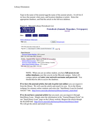Library Orientation



       Type in the name of the journal (not the name of the journal article). It will list if
       we have the journal, what years, and location (database or print). Select the
       appropriate database, and find the article in the full-text database.


       Figure 8 – Messiah Library Periodicals List




              NOTE: When you are an online student, you have full access to our
              online databases, just like you do on the Messiah campus. Select off-
              campus option and enter your network username and password. You
              should then be able to access the database.

       If we have the journal article, but only in print (not online) you can request it
       from the library. We will scan the article and email it to you. Go to the library
       webpage for summer online students and select the “Interlibrary Loan for Journal
       Articles” link. http://www.messiah.edu/murraylibrary/summer_main.html

       If we do not have a journal article that you need, you can request it through
       Interlibrary Loan. Simply enter the information in the “Journal Request Form” on
       our “InterLibrary Loan” page on the Library website. Request the article though
       the ILLIAD link: http://www.messiah.edu/murraylibrary/interlibrary2.html
       We will get the article and email it to you.




                                            -8-
 