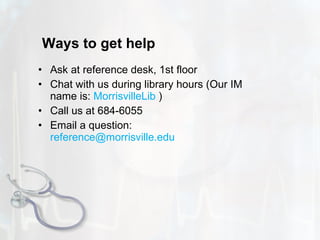 Ways to get help Ask at reference desk, 1st floor  Chat with us during library hours ( Our IM name is:  MorrisvilleLib  ) Call us at 684-6055 Email a question:  [email_address] 