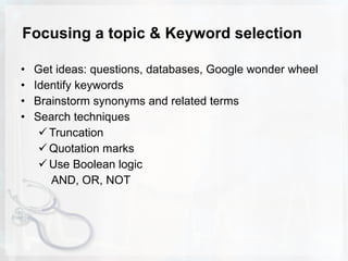 Focusing a topic & Keyword selection Get ideas: questions, databases, Google wonder wheel Identify keywords Brainstorm synonyms and related terms Search techniques Truncation Quotation marks Use Boolean logic AND, OR, NOT 