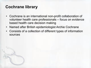 Cochrane library Cochrane is an international non-profit collaboration of volunteer health care professionals – focus on evidence based health care decision making Named after British epidemiologist Archie Cochrane Consists of a collection of different types of information sources 