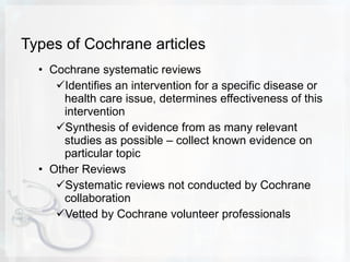 Types of Cochrane articles Cochrane systematic reviews Identifies an intervention for a specific disease or health care issue, determines effectiveness of this intervention Synthesis of evidence from as many relevant studies as possible – collect known evidence on particular topic Other Reviews Systematic reviews not conducted by Cochrane collaboration Vetted by Cochrane volunteer professionals 