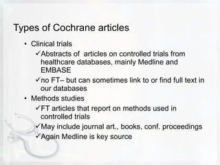 Types of Cochrane articles Clinical trials Abstracts of  articles on controlled trials from healthcare databases, mainly Medline and EMBASE  no FT– but can sometimes link to or find full text in our databases Methods studies  FT articles that report on methods used in controlled trials May include journal art., books, conf. proceedings Again Medline is key source 