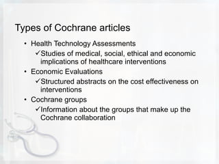 Types of Cochrane articles Health Technology Assessments Studies of medical, social, ethical and economic implications of healthcare interventions Economic Evaluations Structured abstracts on the cost effectiveness on interventions Cochrane groups Information about the groups that make up the Cochrane collaboration 