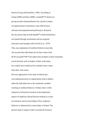 theories (Craig and Gustafson, 1998). According to
Cheng (2000) and Shea (2000), a leaderâ€™s fairness in
giving rewards and punishments has a positive impact
on organizational commitment, team effectiveness,
and team and organizational performance. Research
has also shown that an individualâ€™s ethical definitions
are learned through socialization and are acquired
from peers and managers (Zey-Ferrell et al., 1979).
Thus, any explanation of unethical behavior must take
into account that individuals do not learn values from
â€˜â€˜societyâ€™â€™ but rather from members of their immediate
social networks such as leaders of their work teams.
Few studies have looked at how members learn values
from their work teams.
Previous approaches to the study of ethical deci-
sion-making processes in organizations tend to address
either the individual role or the situational variables
resulting in unethical behavior. Further, there is little
empirical or theoretical research on developmental
aspects of employee ethical decision-making in a team
environment, and our knowledge of how employee
behavior is influenced by a team leader is limited. The
present study is unique in that it extends the business
 