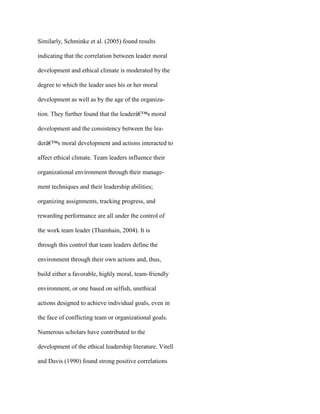 Similarly, Schminke et al. (2005) found results
indicating that the correlation between leader moral
development and ethical climate is moderated by the
degree to which the leader uses his or her moral
development as well as by the age of the organiza-
tion. They further found that the leaderâ€™s moral
development and the consistency between the lea-
derâ€™s moral development and actions interacted to
affect ethical climate. Team leaders influence their
organizational environment through their manage-
ment techniques and their leadership abilities;
organizing assignments, tracking progress, and
rewarding performance are all under the control of
the work team leader (Thamhain, 2004). It is
through this control that team leaders define the
environment through their own actions and, thus,
build either a favorable, highly moral, team-friendly
environment, or one based on selfish, unethical
actions designed to achieve individual goals, even in
the face of conflicting team or organizational goals.
Numerous scholars have contributed to the
development of the ethical leadership literature. Vitell
and Davis (1990) found strong positive correlations
 