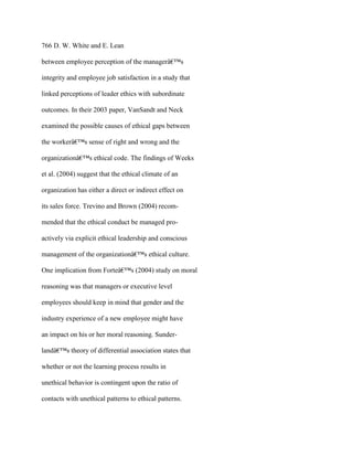 766 D. W. White and E. Lean
between employee perception of the managerâ€™s
integrity and employee job satisfaction in a study that
linked perceptions of leader ethics with subordinate
outcomes. In their 2003 paper, VanSandt and Neck
examined the possible causes of ethical gaps between
the workerâ€™s sense of right and wrong and the
organizationâ€™s ethical code. The findings of Weeks
et al. (2004) suggest that the ethical climate of an
organization has either a direct or indirect effect on
its sales force. Trevino and Brown (2004) recom-
mended that the ethical conduct be managed pro-
actively via explicit ethical leadership and conscious
management of the organizationâ€™s ethical culture.
One implication from Forteâ€™s (2004) study on moral
reasoning was that managers or executive level
employees should keep in mind that gender and the
industry experience of a new employee might have
an impact on his or her moral reasoning. Sunder-
landâ€™s theory of differential association states that
whether or not the learning process results in
unethical behavior is contingent upon the ratio of
contacts with unethical patterns to ethical patterns.
 