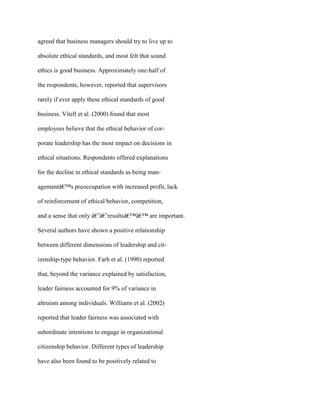 agreed that business managers should try to live up to
absolute ethical standards, and most felt that sound
ethics is good business. Approximately one-half of
the respondents, however, reported that supervisors
rarely if ever apply these ethical standards of good
business. Vitell et al. (2000) found that most
employees believe that the ethical behavior of cor-
porate leadership has the most impact on decisions in
ethical situations. Respondents offered explanations
for the decline in ethical standards as being man-
agementâ€™s preoccupation with increased profit, lack
of reinforcement of ethical behavior, competition,
and a sense that only â€˜â€˜resultsâ€™â€™ are important.
Several authors have shown a positive relationship
between different dimensions of leadership and cit-
izenship-type behavior. Farh et al. (1990) reported
that, beyond the variance explained by satisfaction,
leader fairness accounted for 9% of variance in
altruism among individuals. Williams et al. (2002)
reported that leader fairness was associated with
subordinate intentions to engage in organizational
citizenship behavior. Different types of leadership
have also been found to be positively related to
 