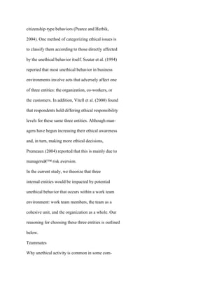 citizenship-type behaviors (Pearce and Herbik,
2004). One method of categorizing ethical issues is
to classify them according to those directly affected
by the unethical behavior itself. Soutar et al. (1994)
reported that most unethical behavior in business
environments involve acts that adversely affect one
of three entities: the organization, co-workers, or
the customers. In addition, Vitell et al. (2000) found
that respondents held differing ethical responsibility
levels for these same three entities. Although man-
agers have begun increasing their ethical awareness
and, in turn, making more ethical decisions,
Premeaux (2004) reported that this is mainly due to
managersâ€™ risk aversion.
In the current study, we theorize that three
internal entities would be impacted by potential
unethical behavior that occurs within a work team
environment: work team members, the team as a
cohesive unit, and the organization as a whole. Our
reasoning for choosing these three entities is outlined
below.
Teammates
Why unethical activity is common in some com-
 