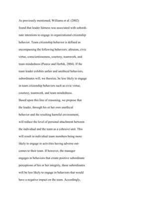 As previously mentioned, Williams et al. (2002)
found that leader fairness was associated with subordi-
nate intentions to engage in organizational citizenship
behavior. Team citizenship behavior is defined as
encompassing the following behaviors: altruism, civic
virtue, conscientiousness, courtesy, teamwork, and
team mindedness (Pearce and Herbik, 2004). If the
team leader exhibits unfair and unethical behaviors,
subordinates will, we theorize, be less likely to engage
in team citizenship behaviors such as civic virtue,
courtesy, teamwork, and team mindedness.
Based upon this line of reasoning, we propose that
the leader, through his or her own unethical
behavior and the resulting harmful environment,
will reduce the level of personal attachment between
the individual and the team as a cohesive unit. This
will result in individual team members being more
likely to engage in activities having adverse out-
comes to their team. If however, the manager
engages in behaviors that create positive subordinate
perceptions of his or her integrity, these subordinates
will be less likely to engage in behaviors that would
have a negative impact on the team. Accordingly,
 