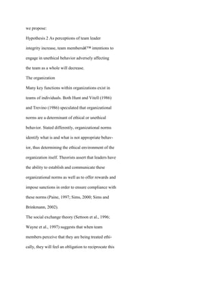 we propose:
Hypothesis 2 As perceptions of team leader
integrity increase, team membersâ€™ intentions to
engage in unethical behavior adversely affecting
the team as a whole will decrease.
The organization
Many key functions within organizations exist in
teams of individuals. Both Hunt and Vitell (1986)
and Trevino (1986) speculated that organizational
norms are a determinant of ethical or unethical
behavior. Stated differently, organizational norms
identify what is and what is not appropriate behav-
ior, thus determining the ethical environment of the
organization itself. Theorists assert that leaders have
the ability to establish and communicate these
organizational norms as well as to offer rewards and
impose sanctions in order to ensure compliance with
these norms (Paine, 1997; Sims, 2000; Sims and
Brinkmann, 2002).
The social exchange theory (Settoon et al., 1996;
Wayne et al., 1997) suggests that when team
members perceive that they are being treated ethi-
cally, they will feel an obligation to reciprocate this
 