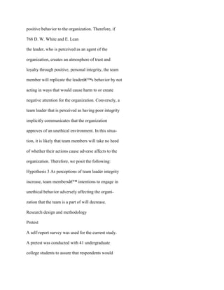positive behavior to the organization. Therefore, if
768 D. W. White and E. Lean
the leader, who is perceived as an agent of the
organization, creates an atmosphere of trust and
loyalty through positive, personal integrity, the team
member will replicate the leaderâ€™s behavior by not
acting in ways that would cause harm to or create
negative attention for the organization. Conversely, a
team leader that is perceived as having poor integrity
implicitly communicates that the organization
approves of an unethical environment. In this situa-
tion, it is likely that team members will take no heed
of whether their actions cause adverse affects to the
organization. Therefore, we posit the following:
Hypothesis 3 As perceptions of team leader integrity
increase, team membersâ€™ intentions to engage in
unethical behavior adversely affecting the organi-
zation that the team is a part of will decrease.
Research design and methodology
Pretest
A self-report survey was used for the current study.
A pretest was conducted with 41 undergraduate
college students to assure that respondents would
 