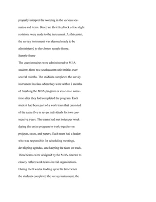 properly interpret the wording in the various sce-
narios and items. Based on their feedback a few slight
revisions were made to the instrument. At this point,
the survey instrument was deemed ready to be
administered to the chosen sample frame.
Sample frame
The questionnaires were administered to MBA
students from two southeastern universities over
several months. The students completed the survey
instrument in class when they were within 2 months
of finishing the MBA program or via e-mail some-
time after they had completed the program. Each
student had been part of a work team that consisted
of the same five to seven individuals for two con-
secutive years. The teams had met twice per week
during the entire program to work together on
projects, cases, and papers. Each team had a leader
who was responsible for scheduling meetings,
developing agendas, and keeping the team on track.
These teams were designed by the MBA director to
closely reflect work teams in real organizations.
During the 8 weeks leading up to the time when
the students completed the survey instrument, the
 