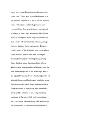 teams were engaged in an intensive business simu-
lation game. Teams were required to function in an
environment very similar to that of the real business
world with extreme workloads, pressures, and
responsibilities. Course participants were expected
to allocate at least 8 h per week to outside-of-class
activities during which time they would meet with
their MBA work teams to make informed, strategic
business decisions for their companies. The com-
petitive nature of the simulation game, the feedback
that it provided, and the wide open challenge it
presented the students were the primary driving
forces that determined the extent of their efforts.
Thus, extreme pressure existed within each team for
each member to pull his or her own weight. Due to
the required workload, it was virtually impossible for
a team to be successful unless everyone in the group
significantly participated. Team leaders were given
complete control of their groups with both reward
power and the authority to fire poor performing
members. At the end of the 8 weeks, team leaders
were responsible for determining grade assignments
for each member of the team based on individual
 