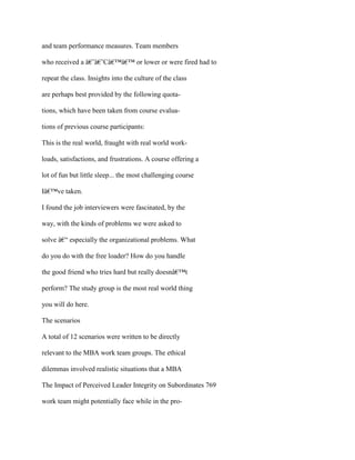 and team performance measures. Team members
who received a â€˜â€˜Câ€™â€™ or lower or were fired had to
repeat the class. Insights into the culture of the class
are perhaps best provided by the following quota-
tions, which have been taken from course evalua-
tions of previous course participants:
This is the real world, fraught with real world work-
loads, satisfactions, and frustrations. A course offering a
lot of fun but little sleep... the most challenging course
Iâ€™ve taken.
I found the job interviewers were fascinated, by the
way, with the kinds of problems we were asked to
solve â€“ especially the organizational problems. What
do you do with the free loader? How do you handle
the good friend who tries hard but really doesnâ€™t
perform? The study group is the most real world thing
you will do here.
The scenarios
A total of 12 scenarios were written to be directly
relevant to the MBA work team groups. The ethical
dilemmas involved realistic situations that a MBA
The Impact of Perceived Leader Integrity on Subordinates 769
work team might potentially face while in the pro-
 