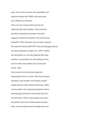 gram. In two of the scenarios, the respondents were
required to project their MBA work team group
into a different environment.
There were four scenarios that involved acts
impacting other team members. These scenarios
described a hypothetical teammate who either
engaged in financial misconduct; went into the team
leaderâ€™s office when they were not there, opened a
file marked â€˜â€˜privateâ€™â€™ and read damaging informa-
tion about teammates (Conger et al., 1995); violated
the team charter in a way that impacted other team
members; or pretended to be sick resulting in more
work for other team members (Zey-Ferrell and
Ferrell, 1982).
Four scenarios involved actions negatively
impacting the team as a whole. These four scenarios
described a team member who abruptly resigned
without advance notice (Abratt and Penman, 2002);
a team member who used group equipment without
obtaining approval from the team leader (Zey-Fer-
rell and Ferrell, 1982); a team member who took a
trip and then lied on the reimbursement documen-
tation, thus leaving the team less budget money for
 