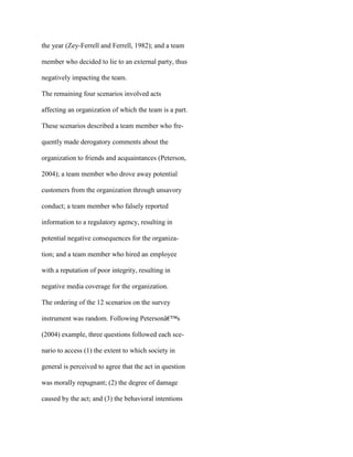 the year (Zey-Ferrell and Ferrell, 1982); and a team
member who decided to lie to an external party, thus
negatively impacting the team.
The remaining four scenarios involved acts
affecting an organization of which the team is a part.
These scenarios described a team member who fre-
quently made derogatory comments about the
organization to friends and acquaintances (Peterson,
2004); a team member who drove away potential
customers from the organization through unsavory
conduct; a team member who falsely reported
information to a regulatory agency, resulting in
potential negative consequences for the organiza-
tion; and a team member who hired an employee
with a reputation of poor integrity, resulting in
negative media coverage for the organization.
The ordering of the 12 scenarios on the survey
instrument was random. Following Petersonâ€™s
(2004) example, three questions followed each sce-
nario to access (1) the extent to which society in
general is perceived to agree that the act in question
was morally repugnant; (2) the degree of damage
caused by the act; and (3) the behavioral intentions
 