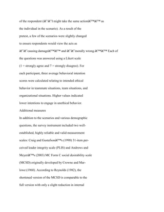 of the respondent (â€˜â€˜I might take the same actionâ€™â€™ as
the individual in the scenario). As a result of the
pretest, a few of the scenarios were slightly changed
to ensure respondents would view the acts as
â€˜â€˜causing damageâ€™â€™ and â€˜â€˜morally wrong.â€™â€™ Each of
the questions was answered using a Likert scale
(1 = strongly agree and 7 = strongly disagree). For
each participant, three average behavioral intention
scores were calculated relating to intended ethical
behavior in teammate situations, team situations, and
organizational situations. Higher values indicated
lower intentions to engage in unethical behavior.
Additional measures
In addition to the scenarios and various demographic
questions, the survey instrument included two well-
established, highly reliable and valid measurement
scales: Craig and Gustafsonâ€™s (1998) 31-item per-
ceived leader integrity scale (PLIS) and Andrews and
Meyerâ€™s (2003) MC Form C social desirability scale
(MCSD) originally developed by Crowne and Mar-
lowe (1960). According to Reynolds (1982), the
shortened version of the MCSD is comparable to the
full version with only a slight reduction in internal
 