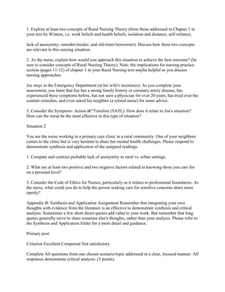 1. Explore at least two concepts of Rural Nursing Theory (from those addressed in Chapter 1 in
your text by Winters, i.e. work beliefs and health beliefs; isolation and distance; self-reliance;
lack of anonymity; outsider/insider; and old-timer/newcomer). Discuss how these two concepts
are relevant to this nursing situation.
2. As the nurse, explain how would you approach this situation to achieve the best outcome? (be
sure to consider concepts of Rural Nursing Theory). Note: the implications for nursing practice
section (pages 11-12) of chapter 1 in your Rural Nursing text maybe helpful as you discuss
nursing approaches.
Joe stays in the Emergency Department (at his wife's insistence). As you complete your
assessment, you learn that Joe has a strong family history or coronary artery disease, has
experienced these symptoms before, has not seen a physician for over 20 years, has tried over the
counter remedies, and even asked his neighbor (a retired nurse) for some advice.
3. Consider the Symptom- Action â€“Timeline (SATL). How does it relate to Joe's situation?
How can the nurse be the most effective in this type of situation?
Situation 2
You are the nurse working in a primary care clinic in a rural community. One of your neighbors
comes to the clinic but is very hesitant to share her mental health challenges. Please respond to
demonstrate synthesis and application of the assigned readings.
1. Compare and contrast probable lack of anonymity in rural vs. urban settings.
2. What are at least two positive and two negative factors related to knowing those you care for
on a personal level?
3. Consider the Code of Ethics for Nurses, particularly as it relates to professional boundaries. As
the nurse, what could you do to help the person seeking care for sensitive concerns share more
openly?
Appendix B: Synthesis and Application Assignment Remember that integrating your own
thoughts with evidence from the literature is an effective to demonstrate synthesis and critical
analysis. Sometimes a few short direct quotes add value to your work. But remember that long
quotes generally serve to share someone else's thoughts, rather than your analysis. Please refer to
the Synthesis and Application folder for a more detail and guidance.
Primary post
Criterion Excellent Competent Not satisfactory
Complete All questions from one chosen scenario/topic addressed in a clear, focused manner. All
responses demonstrate critical analysis. (3 points)
 