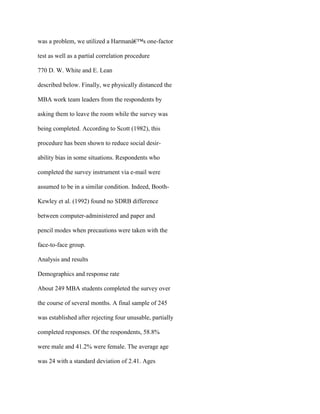 was a problem, we utilized a Harmanâ€™s one-factor
test as well as a partial correlation procedure
770 D. W. White and E. Lean
described below. Finally, we physically distanced the
MBA work team leaders from the respondents by
asking them to leave the room while the survey was
being completed. According to Scott (1982), this
procedure has been shown to reduce social desir-
ability bias in some situations. Respondents who
completed the survey instrument via e-mail were
assumed to be in a similar condition. Indeed, Booth-
Kewley et al. (1992) found no SDRB difference
between computer-administered and paper and
pencil modes when precautions were taken with the
face-to-face group.
Analysis and results
Demographics and response rate
About 249 MBA students completed the survey over
the course of several months. A final sample of 245
was established after rejecting four unusable, partially
completed responses. Of the respondents, 58.8%
were male and 41.2% were female. The average age
was 24 with a standard deviation of 2.41. Ages
 