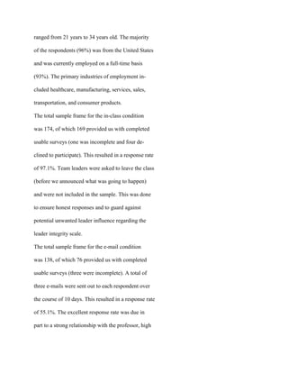 ranged from 21 years to 34 years old. The majority
of the respondents (96%) was from the United States
and was currently employed on a full-time basis
(93%). The primary industries of employment in-
cluded healthcare, manufacturing, services, sales,
transportation, and consumer products.
The total sample frame for the in-class condition
was 174, of which 169 provided us with completed
usable surveys (one was incomplete and four de-
clined to participate). This resulted in a response rate
of 97.1%. Team leaders were asked to leave the class
(before we announced what was going to happen)
and were not included in the sample. This was done
to ensure honest responses and to guard against
potential unwanted leader influence regarding the
leader integrity scale.
The total sample frame for the e-mail condition
was 138, of which 76 provided us with completed
usable surveys (three were incomplete). A total of
three e-mails were sent out to each respondent over
the course of 10 days. This resulted in a response rate
of 55.1%. The excellent response rate was due in
part to a strong relationship with the professor, high
 