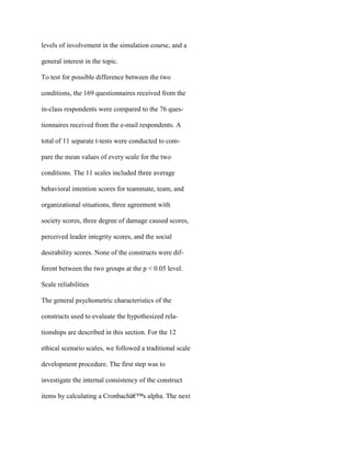 levels of involvement in the simulation course, and a
general interest in the topic.
To test for possible difference between the two
conditions, the 169 questionnaires received from the
in-class respondents were compared to the 76 ques-
tionnaires received from the e-mail respondents. A
total of 11 separate t-tests were conducted to com-
pare the mean values of every scale for the two
conditions. The 11 scales included three average
behavioral intention scores for teammate, team, and
organizational situations, three agreement with
society scores, three degree of damage caused scores,
perceived leader integrity scores, and the social
desirability scores. None of the constructs were dif-
ferent between the two groups at the p < 0.05 level.
Scale reliabilities
The general psychometric characteristics of the
constructs used to evaluate the hypothesized rela-
tionships are described in this section. For the 12
ethical scenario scales, we followed a traditional scale
development procedure. The first step was to
investigate the internal consistency of the construct
items by calculating a Cronbachâ€™s alpha. The next
 