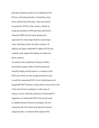 principal component analysis was conducted on the
PLIS to verify dimensionality. It found that a four-
factor solution best fit the data. These four factors
accounted for 55.89% of the variance. Similar to
Craig and Gustafson (1998) and Parry and Proctor-
Thomson (2002), the first factor produced an
eigenvalue five times larger than the second eigen-
value, indicating a latent one-factor construct. In
addition, the high Cronbachâ€™s alpha (0.97) for the
complete scale supports the finding of a latent one-
factor construct.
As noted by Parry and Proctor-Thomson (2002),
the potential negative effect of heteroscedasticity
caused by highly skewed means is a weakness of the
PLIS scale. However, they recognized that the scale
is useful for measuring â€˜â€˜a level of global perceived
integrityâ€™â€™ but that a ceiling effect on the positive end
of the scale limits its usefulness to other types of
analyses. In line with Parry and Proctor-Thomsonâ€™s
suggestion, we utilized the PLIS in the current study
as a global measure of perceived integrity. By con-
verting the data from Likert scale data into nominal
categorical data, we minimized the impact of the
 